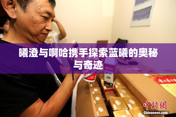 曦澄与啊哈携手探索蓝曦的奥秘与奇迹
