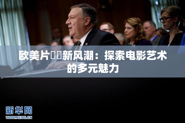 欧美片❌‌新风潮：探索电影艺术的多元魅力