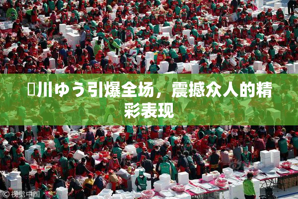 姫川ゆう引爆全场，震撼众人的精彩表现