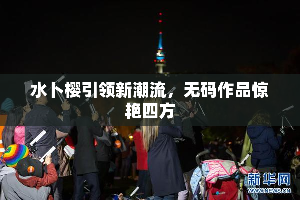 水卜樱引领新潮流，无码作品惊艳四方