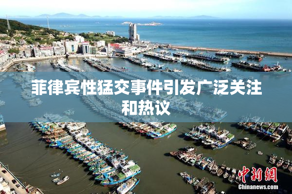 菲律宾性猛交事件引发广泛关注和热议