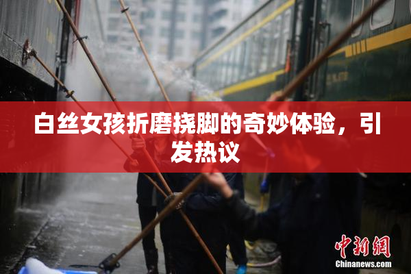 白丝女孩折磨挠脚的奇妙体验，引发热议