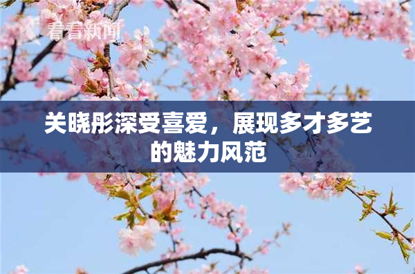 关晓彤深受喜爱，展现多才多艺的魅力风范