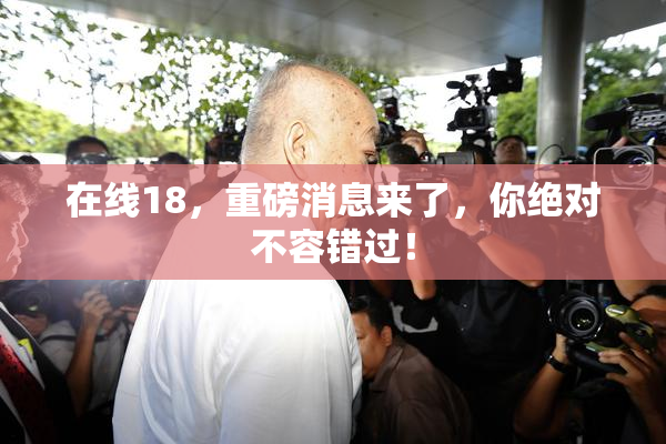 在线18，重磅消息来了，你绝对不容错过！