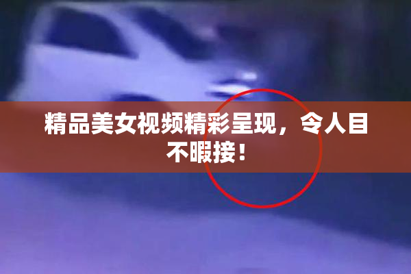 精品美女视频精彩呈现，令人目不暇接！