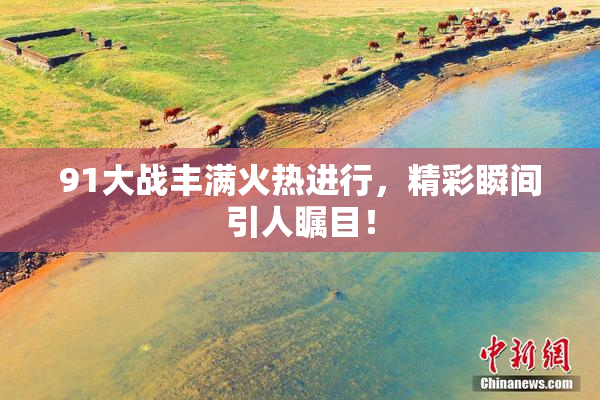 91大战丰满火热进行，精彩瞬间引人瞩目！
