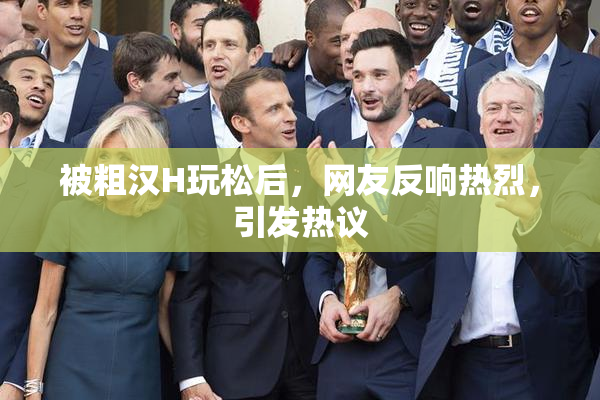 被粗汉H玩松后，网友反响热烈，引发热议