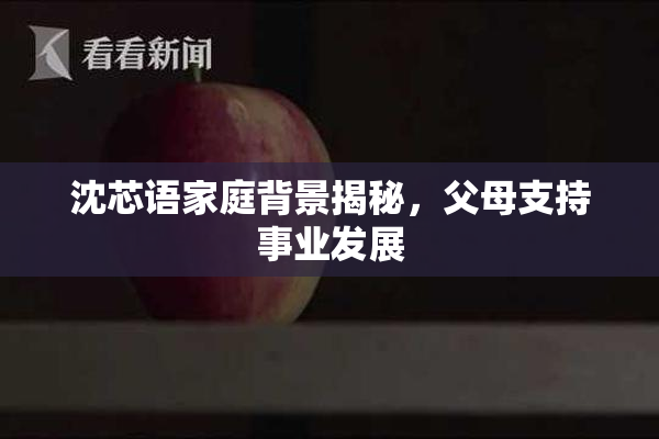 沈芯语家庭背景揭秘，父母支持事业发展