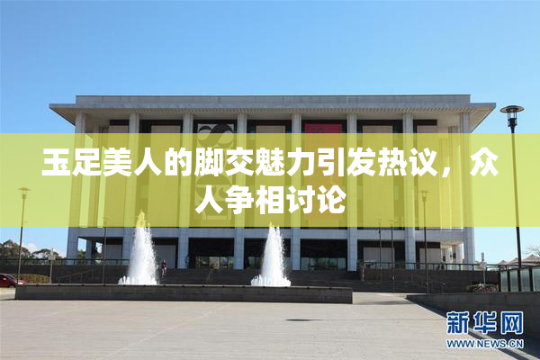 玉足美人的脚交魅力引发热议，众人争相讨论