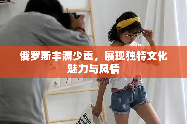 俄罗斯丰满少重，展现独特文化魅力与风情