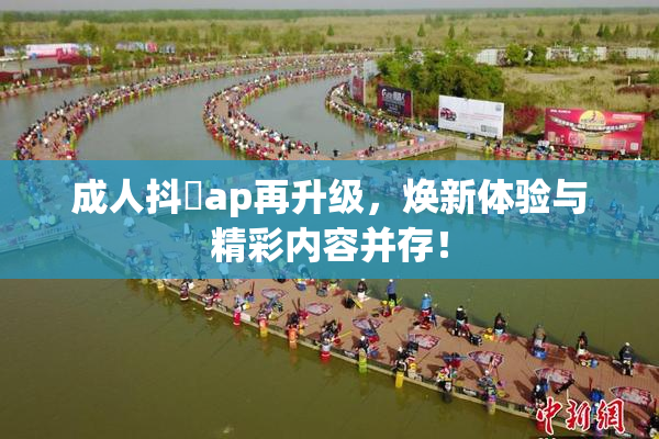 成人抖抈ap再升级，焕新体验与精彩内容并存！