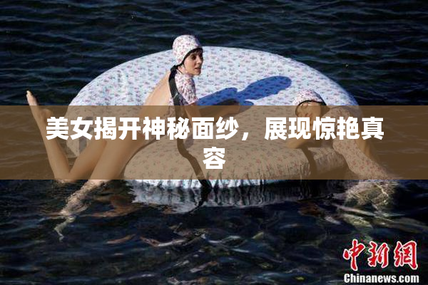 美女揭开神秘面纱，展现惊艳真容