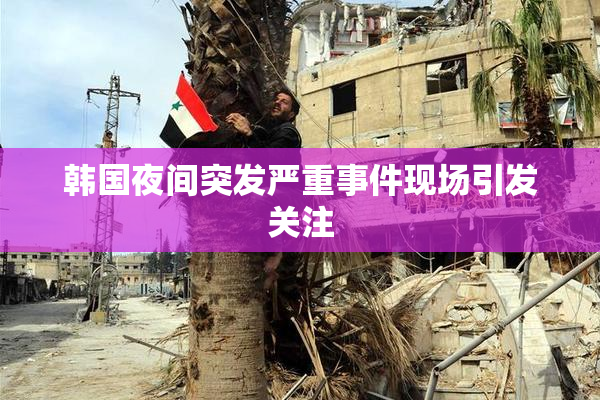 韩国夜间突发严重事件现场引发关注