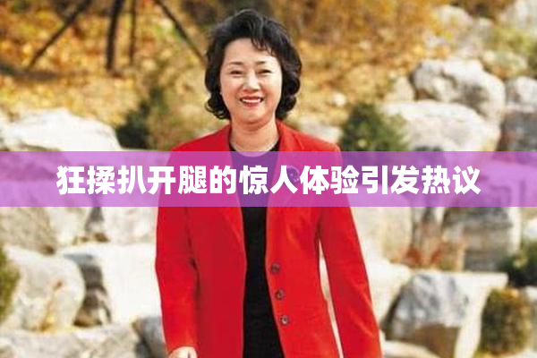 狂揉扒开腿的惊人体验引发热议