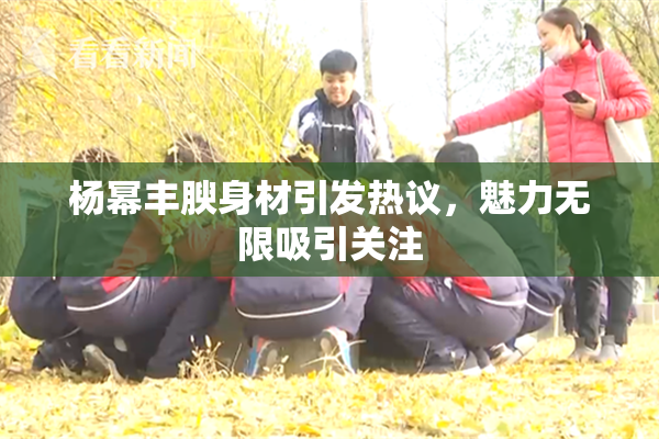 杨幂丰腴身材引发热议，魅力无限吸引关注