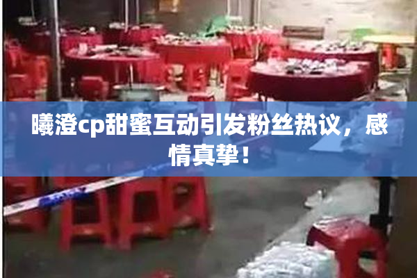 曦澄cp甜蜜互动引发粉丝热议，感情真挚！
