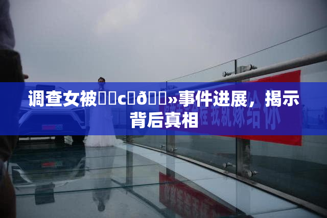 调查女被❌‌c‌🐻事件进展，揭示背后真相