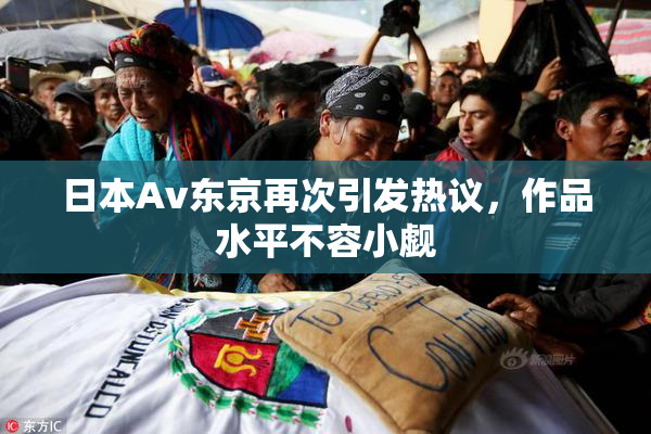 日本Av东京再次引发热议，作品水平不容小觑