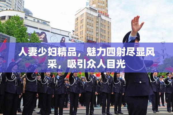 人妻少妇精品，魅力四射尽显风采，吸引众人目光