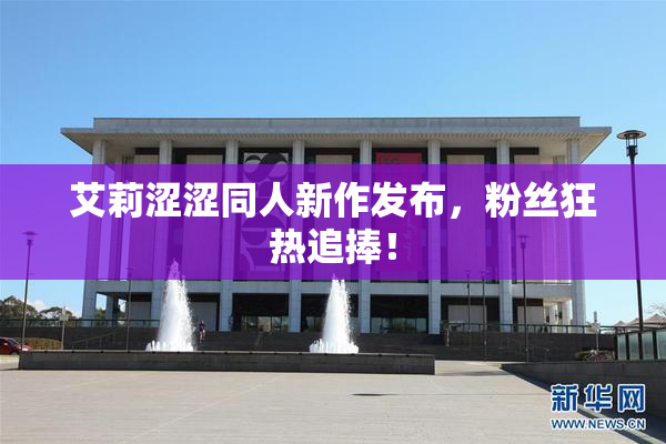 艾莉涩涩同人新作发布，粉丝狂热追捧！