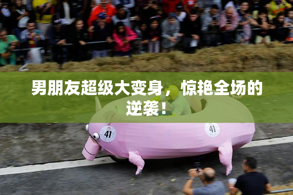男朋友超级大变身，惊艳全场的逆袭！