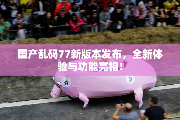 国产乱码77新版本发布，全新体验与功能亮相！