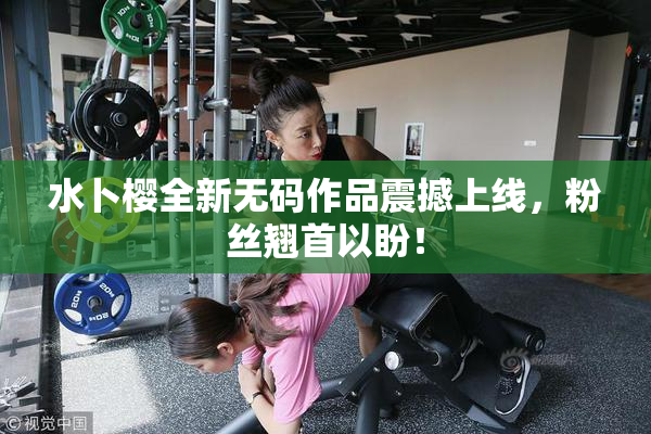 水卜樱全新无码作品震撼上线，粉丝翘首以盼！