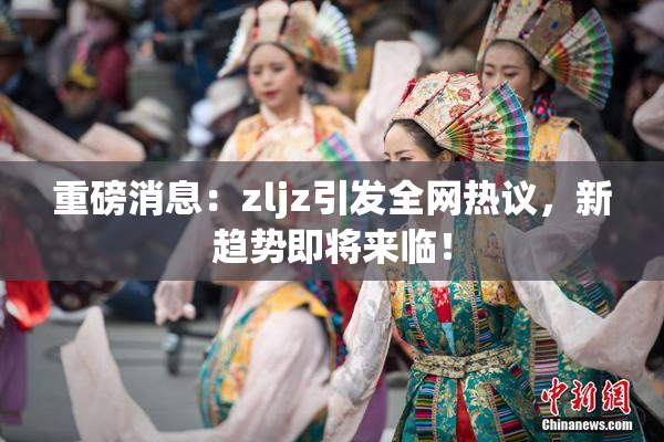 重磅消息：zljz引发全网热议，新趋势即将来临！