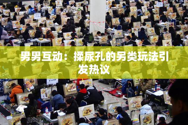 男男互动：揉尿孔的另类玩法引发热议