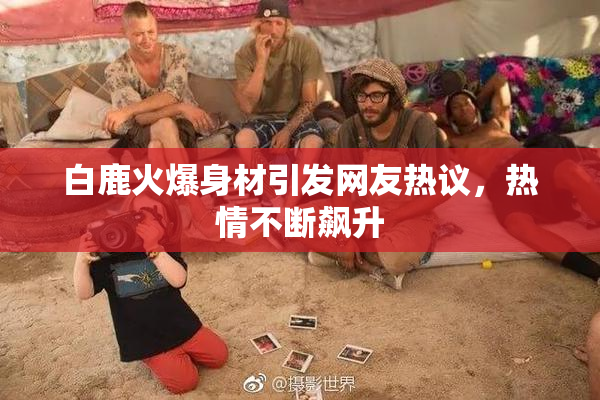 白鹿火爆身材引发网友热议，热情不断飙升