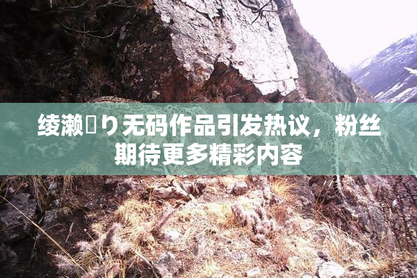 绫濑✿り无码作品引发热议，粉丝期待更多精彩内容