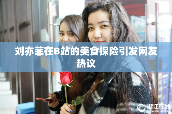 刘亦菲在B站的美食探险引发网友热议