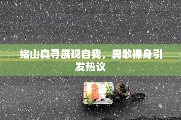 绪山真寻展现自我，勇敢裸身引发热议