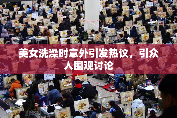 美女洗澡时意外引发热议，引众人围观讨论