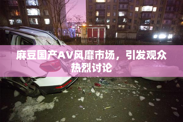 麻豆国产AV风靡市场，引发观众热烈讨论