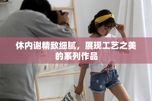 休内谢精致细腻，展现工艺之美的系列作品