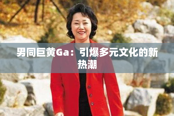 男同巨黄Ga：引爆多元文化的新热潮