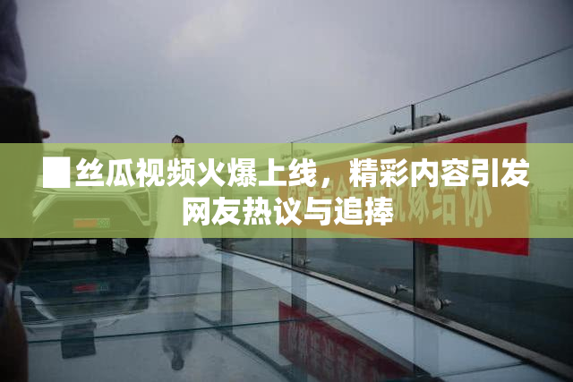 ▉丝瓜视频火爆上线，精彩内容引发网友热议与追捧