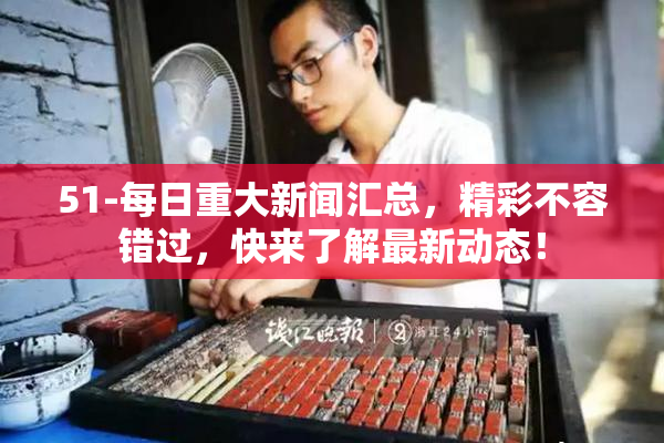 51-每日重大新闻汇总，精彩不容错过，快来了解最新动态！