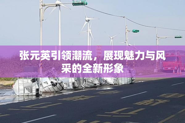 张元英引领潮流，展现魅力与风采的全新形象