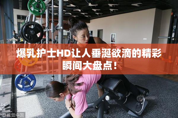 爆乳护士HD让人垂涎欲滴的精彩瞬间大盘点！