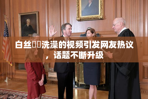白丝妺妺洗澡的视频引发网友热议，话题不断升级