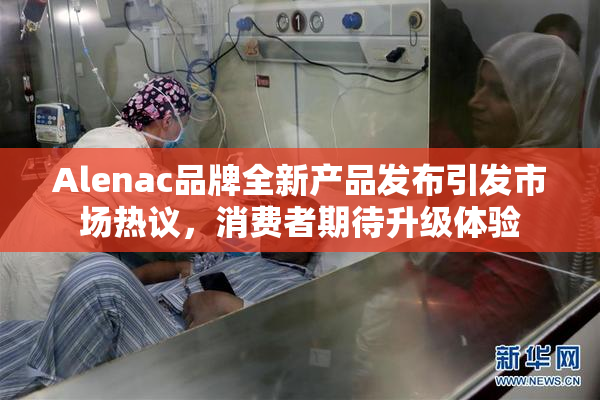Alenac品牌全新产品发布引发市场热议，消费者期待升级体验