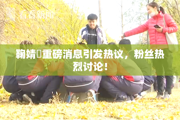 鞠婧祎重磅消息引发热议，粉丝热烈讨论！