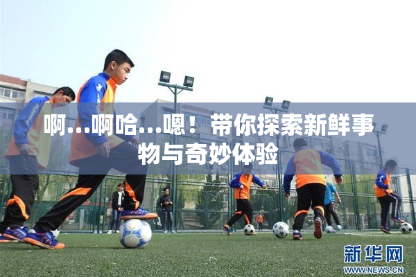 啊…啊哈…嗯！带你探索新鲜事物与奇妙体验