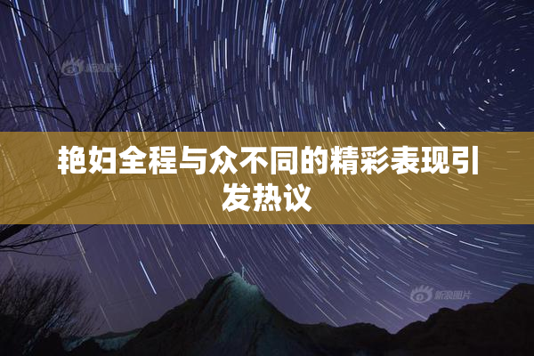 艳妇全程与众不同的精彩表现引发热议