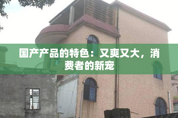 国产产品的特色：又爽又大，消费者的新宠