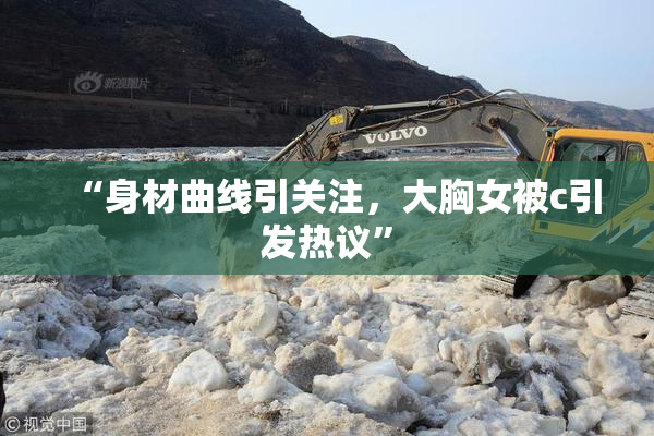 “身材曲线引关注，大胸女被c引发热议”
