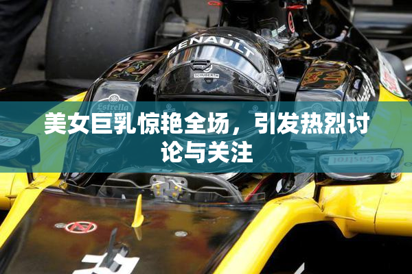 美女巨乳惊艳全场，引发热烈讨论与关注