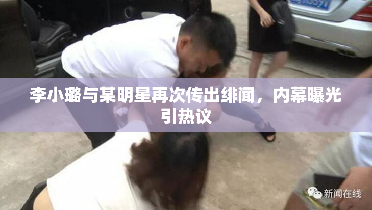 李小璐与某明星再次传出绯闻，内幕曝光引热议